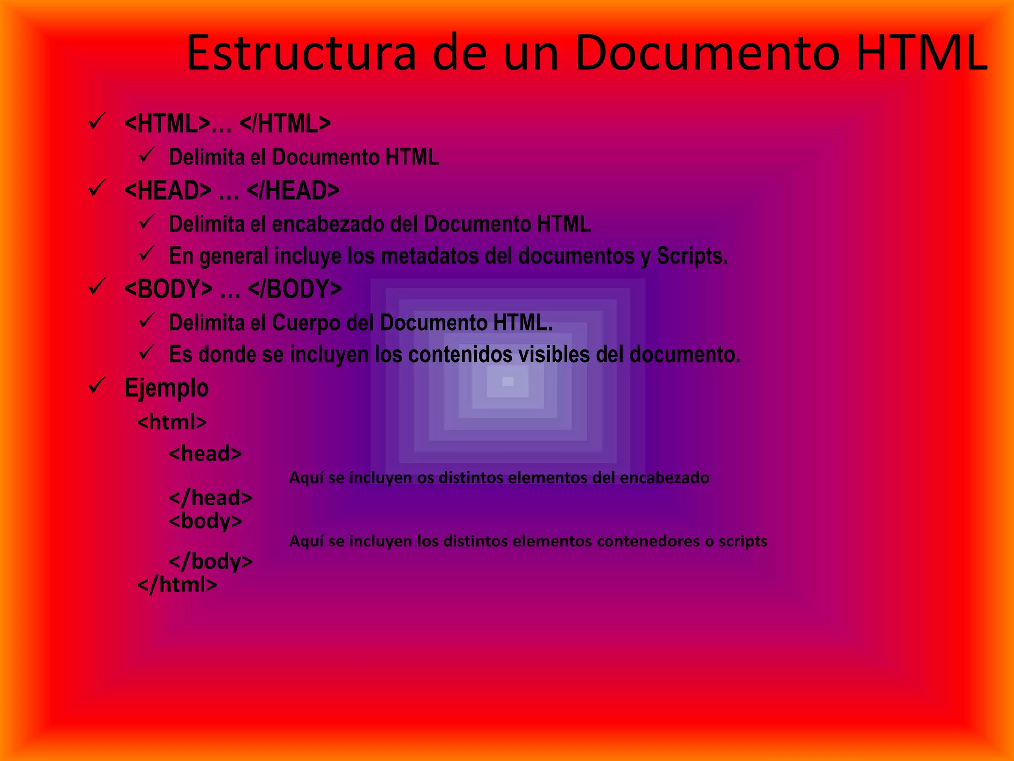 Estructura de un Documento HTML
 <HTML>… </HTML>
    Delimita el Documento HTML
 <HEAD> … </HEAD>
    Delimita el encabezado del Documento HTML
    En general incluye los metadatos del documentos y Scripts.
 <BODY> … </BODY>
    Delimita el Cuerpo del Documento HTML.
    Es donde se incluyen los contenidos visibles del documento.
 Ejemplo
   <html>
      <head>
                  Aquí se incluyen os distintos elementos del encabezado
      </head>
      <body>
                  Aquí se incluyen los distintos elementos contenedores o scripts
      </body>
   </html>
 