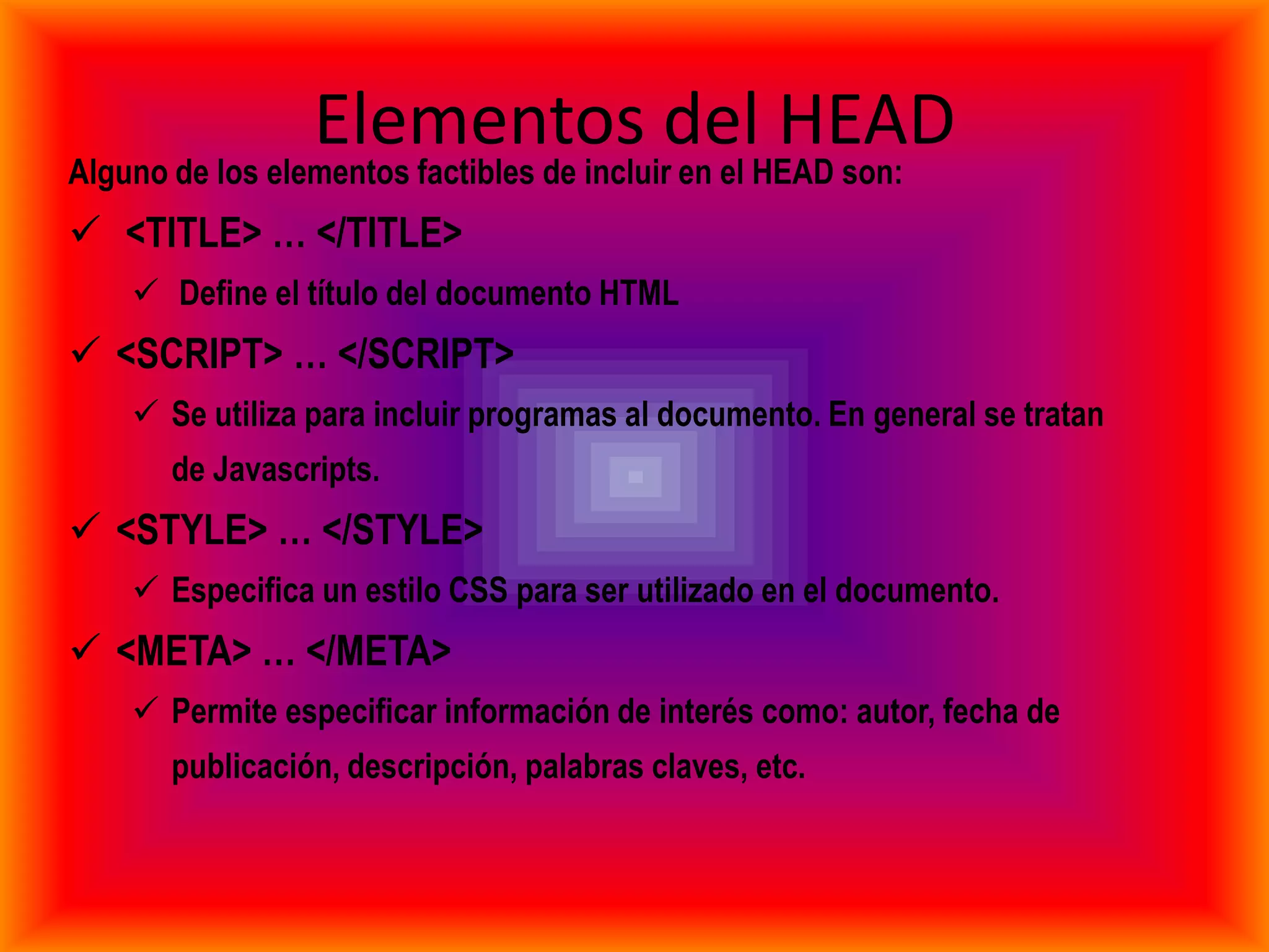 Elementos del HEAD
Alguno de los elementos factibles de incluir en el HEAD son:
 <TITLE> … </TITLE>
     Define el título del documento HTML
 <SCRIPT> … </SCRIPT>
     Se utiliza para incluir programas al documento. En general se tratan
       de Javascripts.
 <STYLE> … </STYLE>
     Especifica un estilo CSS para ser utilizado en el documento.
 <META> … </META>
     Permite especificar información de interés como: autor, fecha de
       publicación, descripción, palabras claves, etc.
 
