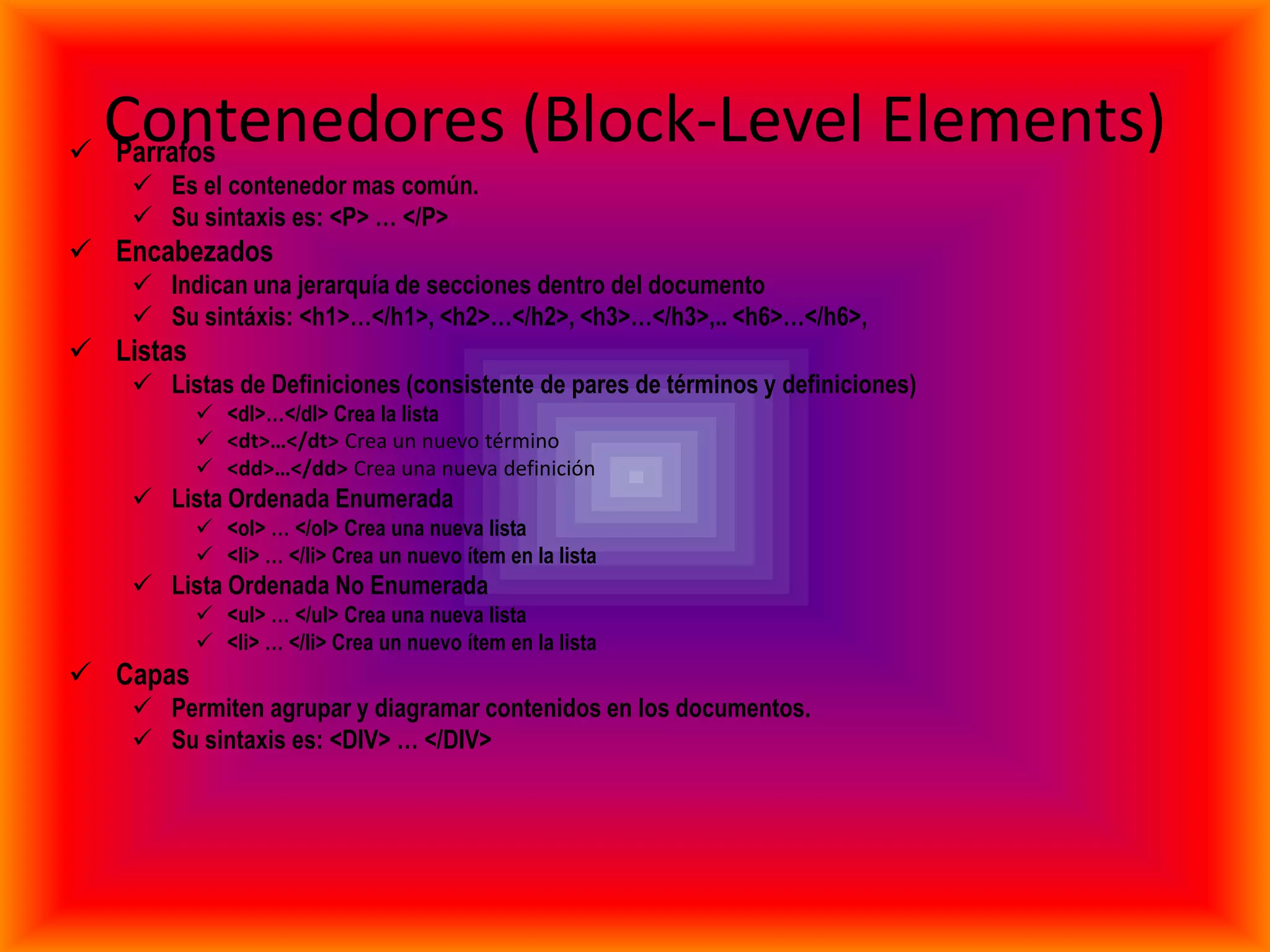 Contenedores (Block-Level Elements)
 Parrafos
     Es el contenedor mas común.
     Su sintaxis es: <P> … </P>
 Encabezados
     Indican una jerarquía de secciones dentro del documento
     Su sintáxis: <h1>…</h1>, <h2>…</h2>, <h3>…</h3>,.. <h6>…</h6>,
 Listas
     Listas de Definiciones (consistente de pares de términos y definiciones)
            <dl>…</dl> Crea la lista
            <dt>…</dt> Crea un nuevo término
            <dd>…</dd> Crea una nueva definición
     Lista Ordenada Enumerada
            <ol> … </ol> Crea una nueva lista
            <li> … </li> Crea un nuevo ítem en la lista
     Lista Ordenada No Enumerada
            <ul> … </ul> Crea una nueva lista
            <li> … </li> Crea un nuevo ítem en la lista
 Capas
     Permiten agrupar y diagramar contenidos en los documentos.
     Su sintaxis es: <DIV> … </DIV>
 