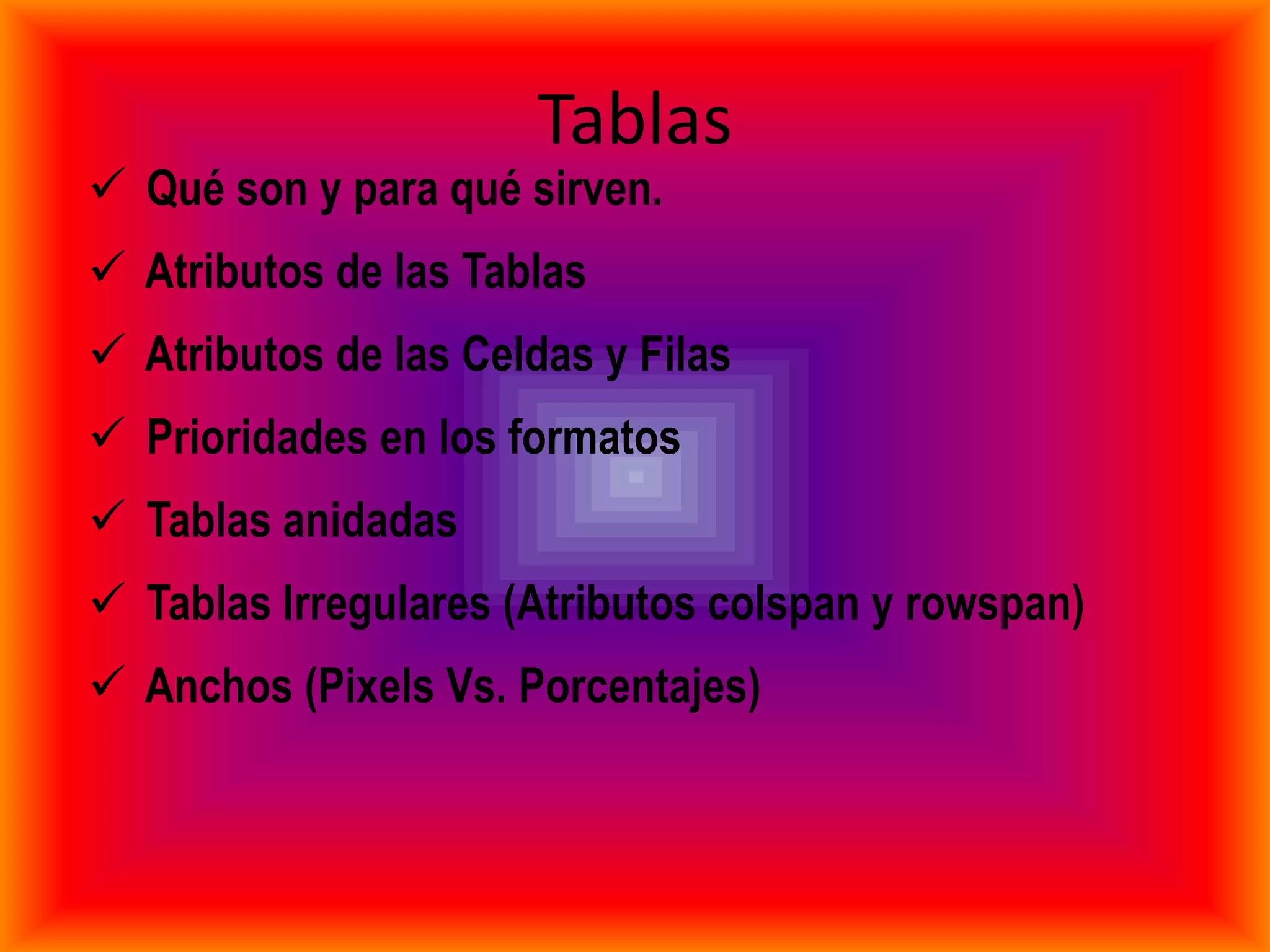 Tablas
 Qué son y para qué sirven.
 Atributos de las Tablas
 Atributos de las Celdas y Filas
 Prioridades en los formatos
 Tablas anidadas
 Tablas Irregulares (Atributos colspan y rowspan)
 Anchos (Pixels Vs. Porcentajes)
 