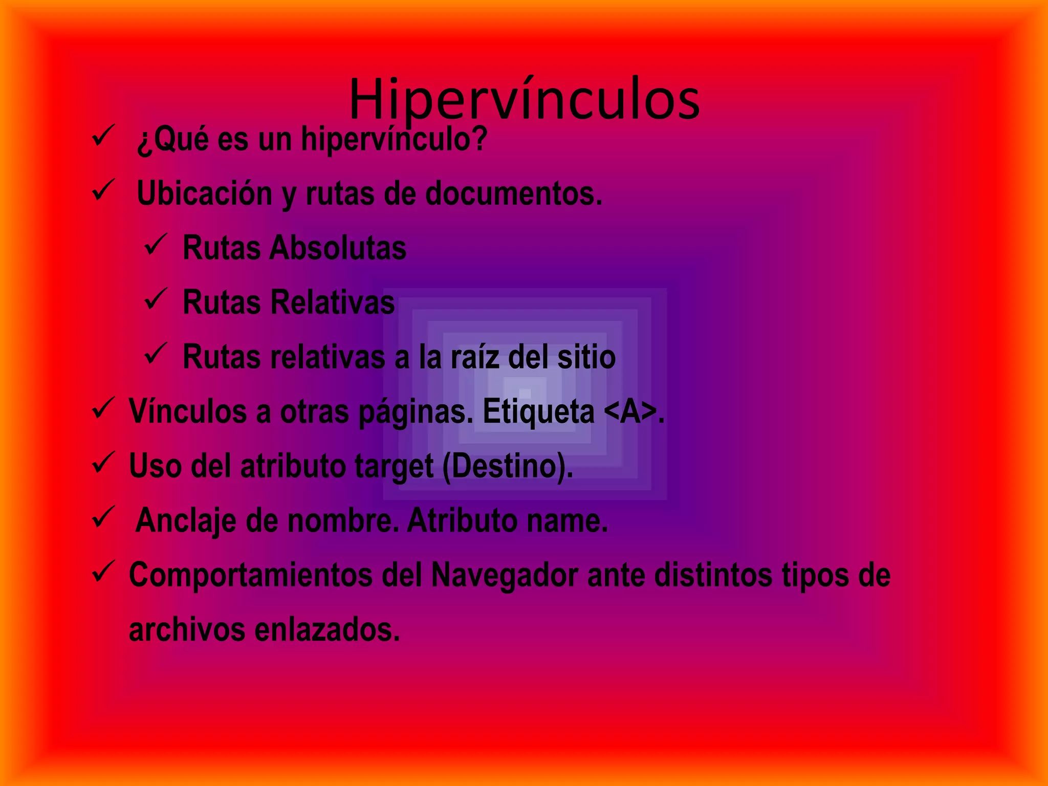 
                  Hipervínculos
    ¿Qué es un hipervínculo?
 Ubicación y rutas de documentos.
     Rutas Absolutas
     Rutas Relativas
     Rutas relativas a la raíz del sitio
 Vínculos a otras páginas. Etiqueta <A>.
 Uso del atributo target (Destino).
 Anclaje de nombre. Atributo name.
 Comportamientos del Navegador ante distintos tipos de
    archivos enlazados.
 