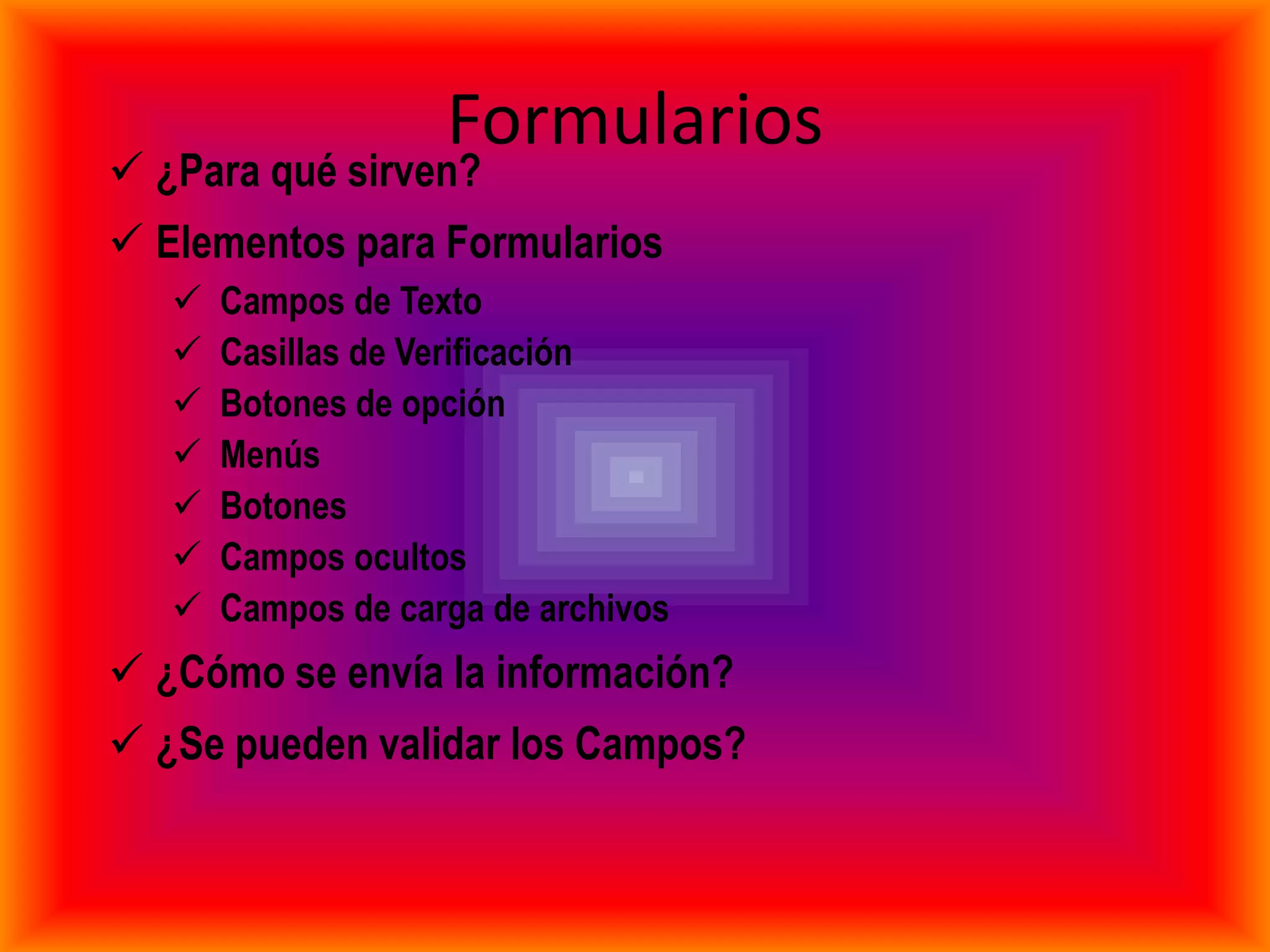 Formularios
 ¿Para qué sirven?
 Elementos para Formularios
      Campos de Texto
      Casillas de Verificación
      Botones de opción
      Menús
      Botones
      Campos ocultos
      Campos de carga de archivos
 ¿Cómo se envía la información?
 ¿Se pueden validar los Campos?
 