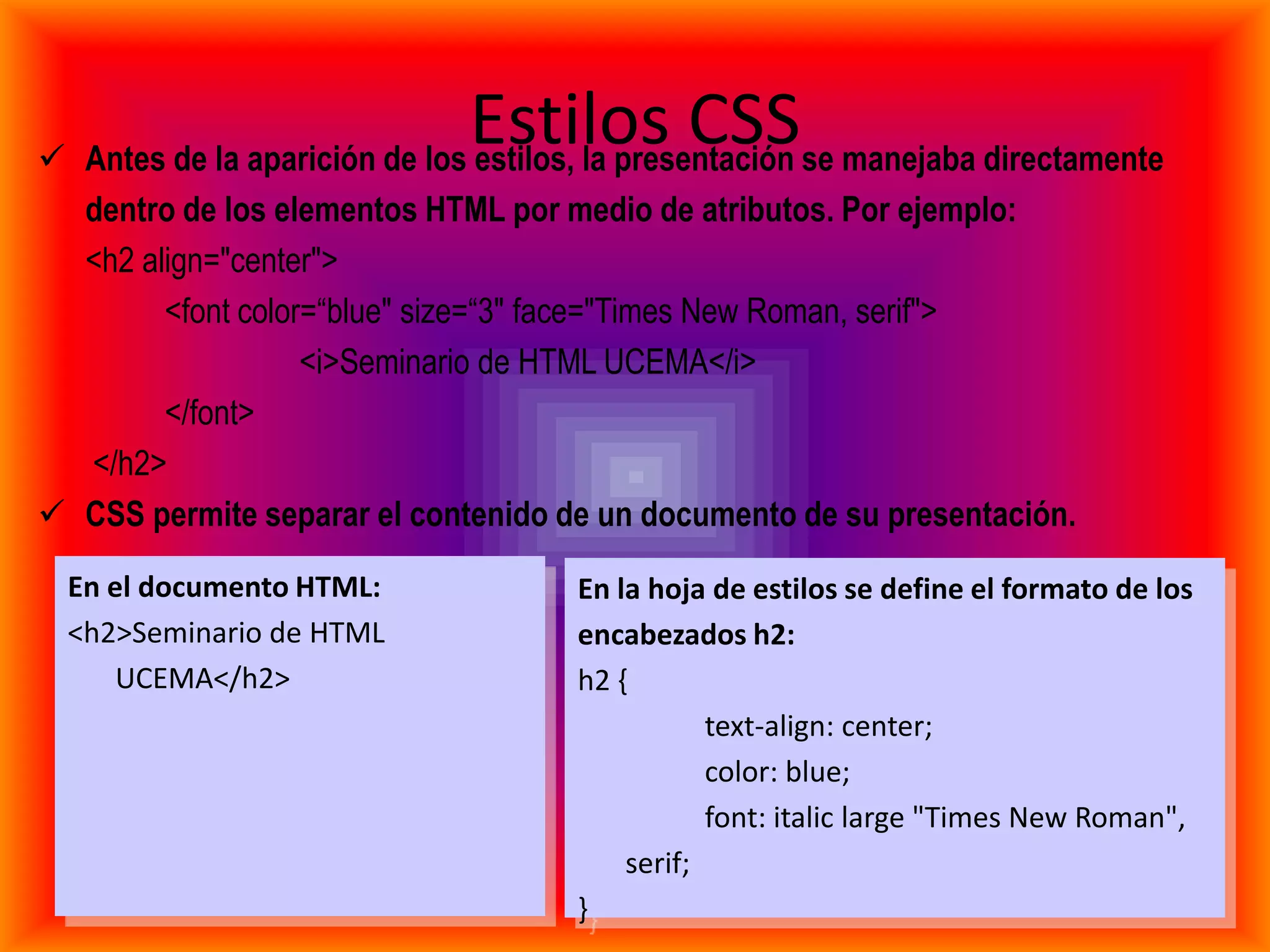 Estilos CSSse manejaba directamente
 Antes de la aparición de los estilos, la presentación
  dentro de los elementos HTML por medio de atributos. Por ejemplo:
  <h2 align="center">
        <font color=“blue" size=“3" face="Times New Roman, serif">
                   <i>Seminario de HTML UCEMA</i>
        </font>
  </h2>
 CSS permite separar el contenido de un documento de su presentación.
  En el documento HTML:             En la hoja de estilos se define el formato de los
  <h2>Seminario de HTML             encabezados h2:
      UCEMA</h2>                    h2 {
                                               text-align: center;
                                               color: blue;
                                               font: italic large "Times New Roman",
                                        serif;
                                    }
 