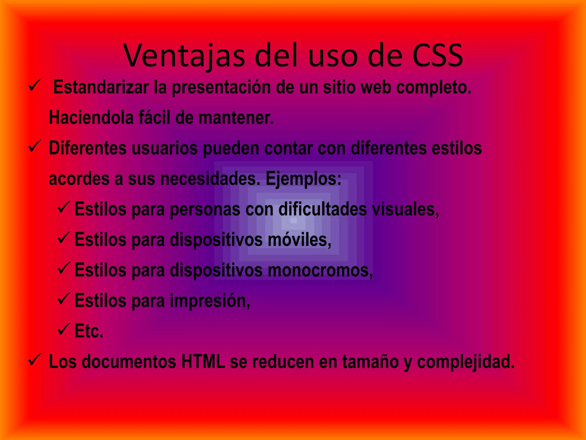 Ventajas del uso de CSS
 Estandarizar la presentación de un sitio web completo.
  Haciendola fácil de mantener.
 Diferentes usuarios pueden contar con diferentes estilos
  acordes a sus necesidades. Ejemplos:
    Estilos para personas con dificultades visuales,
    Estilos para dispositivos móviles,
    Estilos para dispositivos monocromos,
    Estilos para impresión,
    Etc.
 Los documentos HTML se reducen en tamaño y complejidad.
 