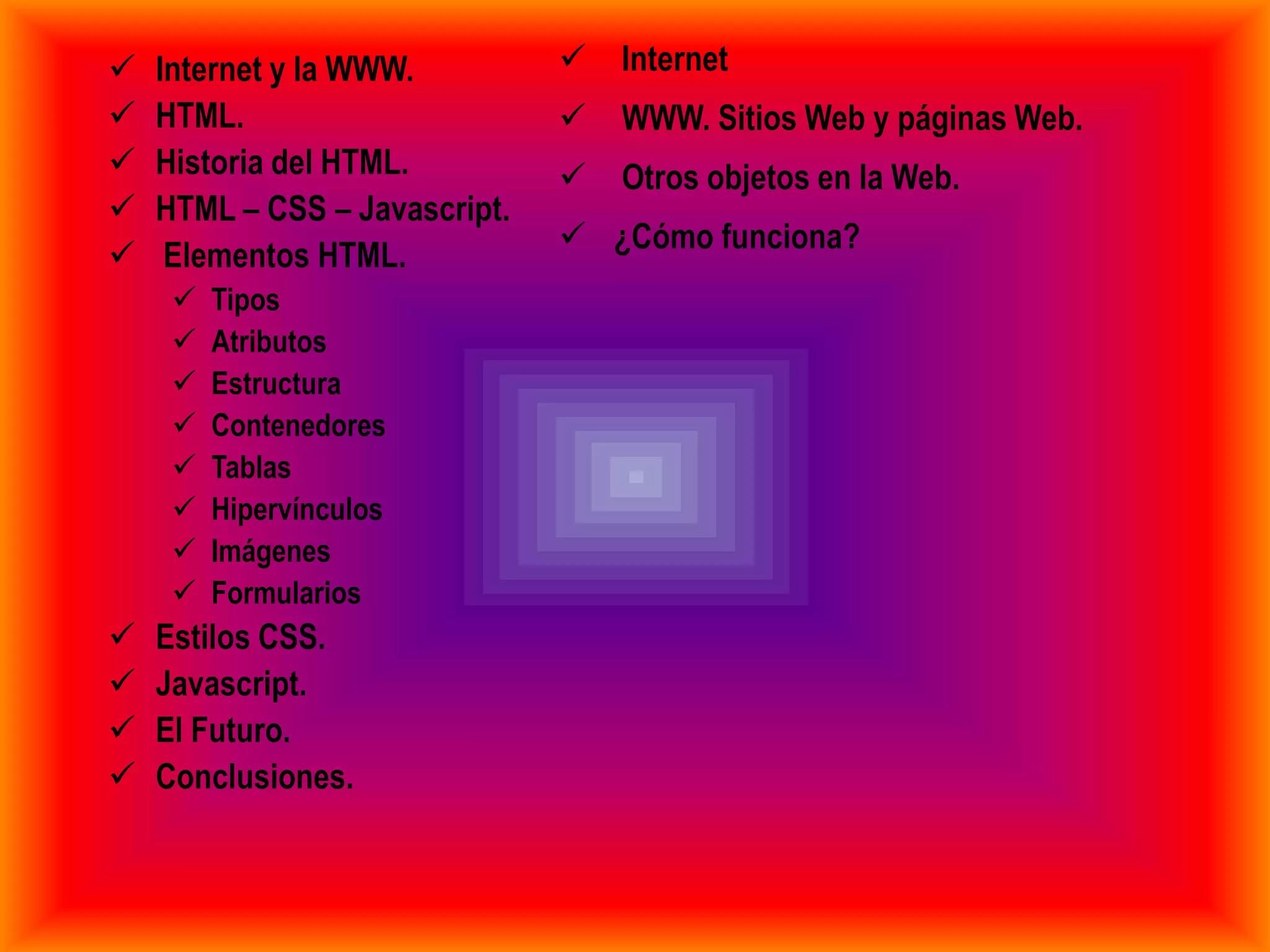    Internet y la WWW.            Internet
   HTML.                         WWW. Sitios Web y páginas Web.
   Historia del HTML.            Otros objetos en la Web.
   HTML – CSS – Javascript.
                                ¿Cómo funciona?
    Elementos HTML.
        Tipos
        Atributos
        Estructura
        Contenedores
        Tablas
        Hipervínculos
        Imágenes
        Formularios
   Estilos CSS.
   Javascript.
   El Futuro.
   Conclusiones.
 