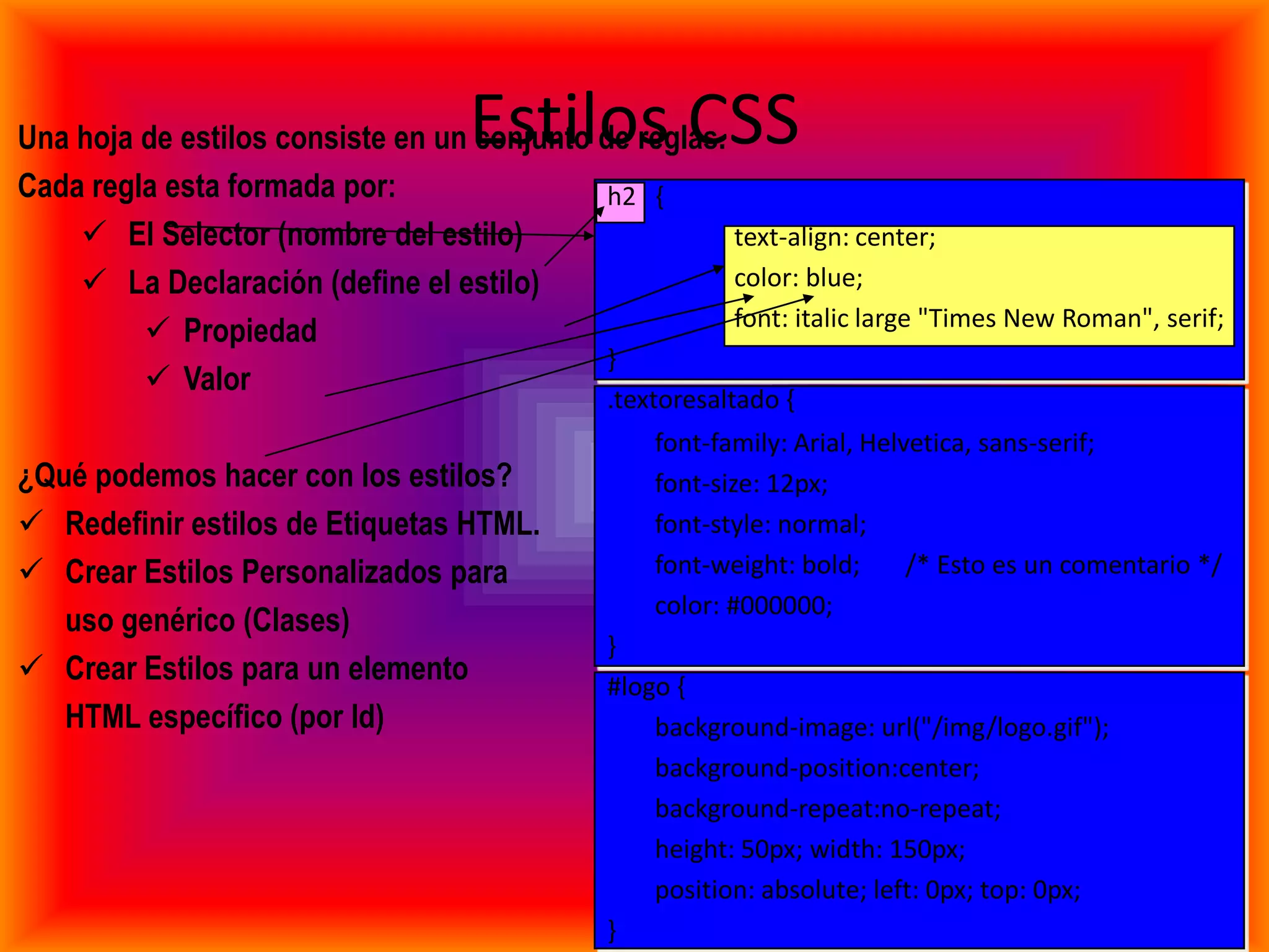 Estilos CSS
Una hoja de estilos consiste en un conjunto de reglas.
Cada regla esta formada por:                 h2 {
     El Selector (nombre del estilo)                  text-align: center;
     La Declaración (define el estilo)                color: blue;
                                                       font: italic large "Times New Roman", serif;
          Propiedad
                                             }
          Valor
                                                .textoresaltado {
                                                    font-family: Arial, Helvetica, sans-serif;
¿Qué podemos hacer con los estilos?                 font-size: 12px;
 Redefinir estilos de Etiquetas HTML.              font-style: normal;
 Crear Estilos Personalizados para                 font-weight: bold;      /* Esto es un comentario */
                                                    color: #000000;
   uso genérico (Clases)
                                                }
 Crear Estilos para un elemento                #logo {
   HTML específico (por Id)                         background-image: url("/img/logo.gif");
                                                    background-position:center;
                                                    background-repeat:no-repeat;
                                                    height: 50px; width: 150px;
                                                    position: absolute; left: 0px; top: 0px;
                                                }
 