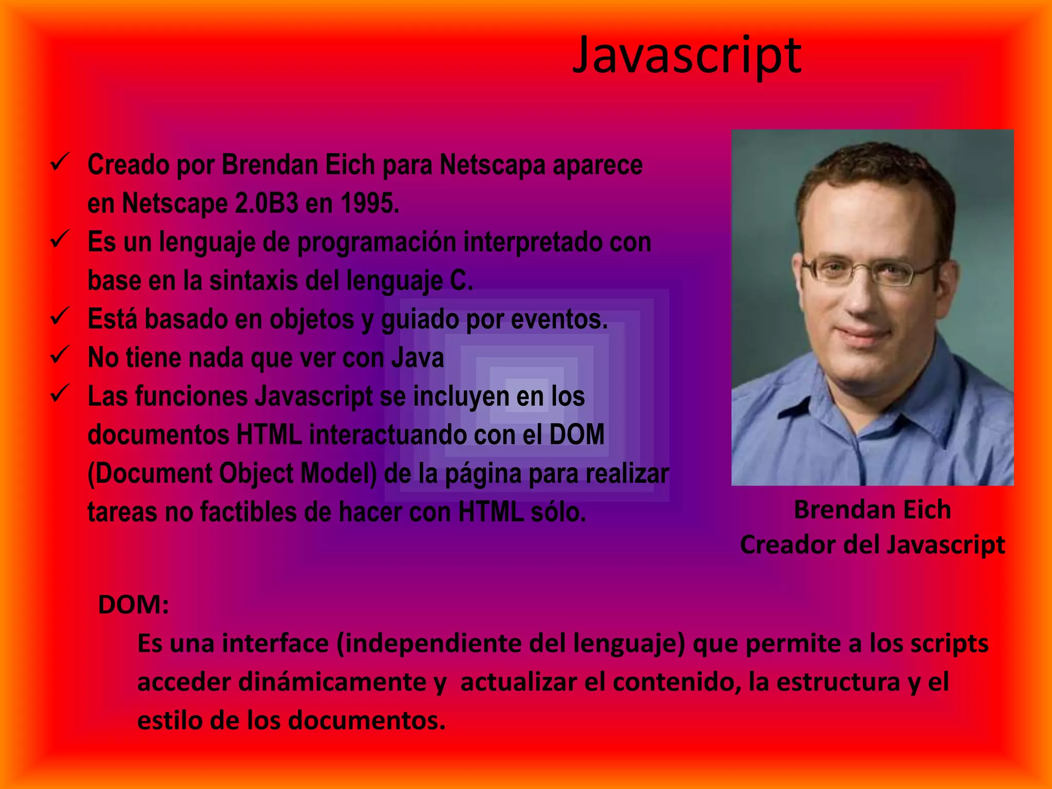 Javascript
 Creado por Brendan Eich para Netscapa aparece
  en Netscape 2.0B3 en 1995.
 Es un lenguaje de programación interpretado con
  base en la sintaxis del lenguaje C.
 Está basado en objetos y guiado por eventos.
 No tiene nada que ver con Java
 Las funciones Javascript se incluyen en los
  documentos HTML interactuando con el DOM
  (Document Object Model) de la página para realizar
  tareas no factibles de hacer con HTML sólo.               Brendan Eich
                                                        Creador del Javascript

    DOM:
      Es una interface (independiente del lenguaje) que permite a los scripts
      acceder dinámicamente y actualizar el contenido, la estructura y el
      estilo de los documentos.
 