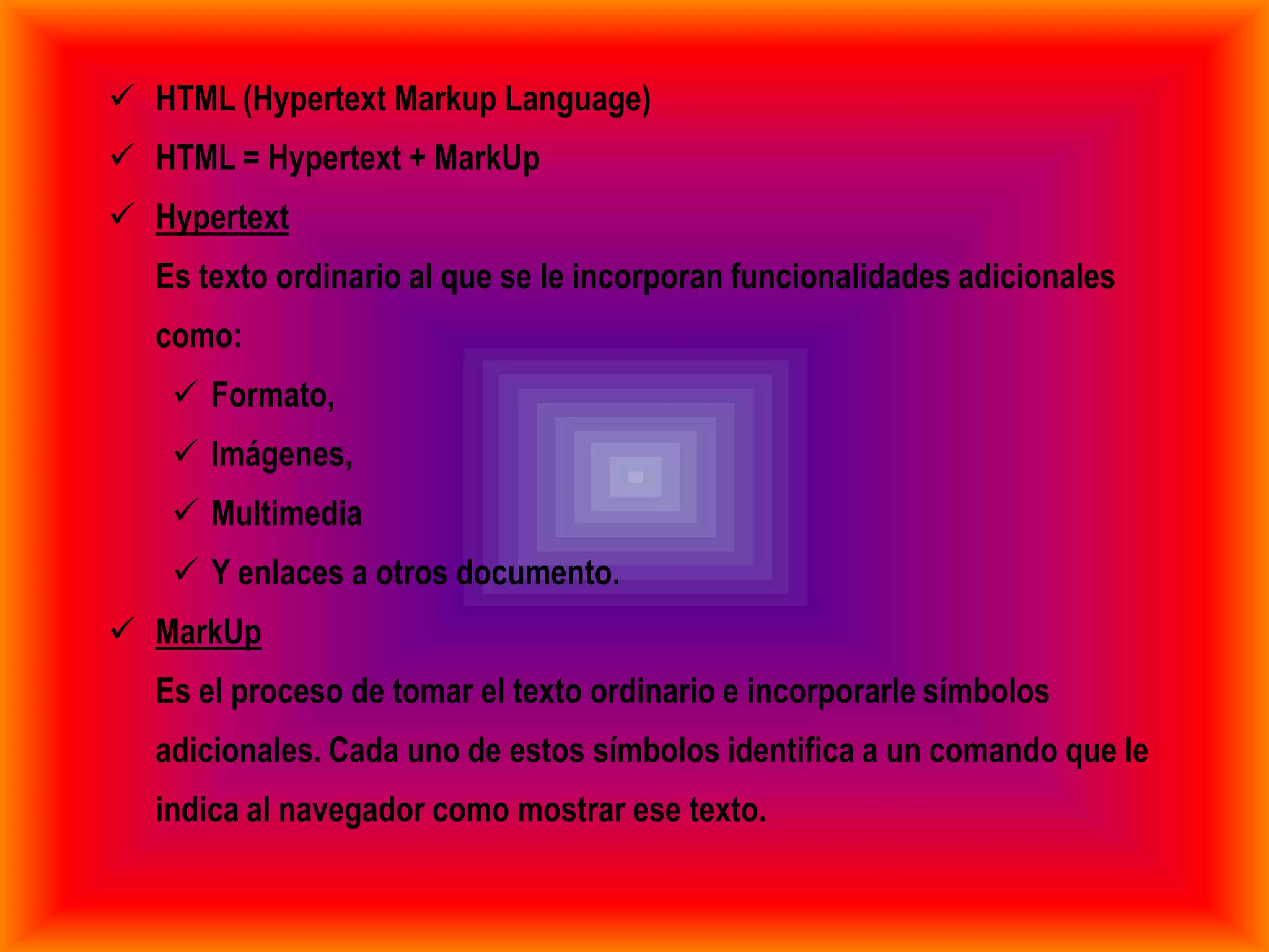  HTML (Hypertext Markup Language)
 HTML = Hypertext + MarkUp
 Hypertext
  Es texto ordinario al que se le incorporan funcionalidades adicionales
  como:
    Formato,
    Imágenes,
    Multimedia
    Y enlaces a otros documento.
 MarkUp
  Es el proceso de tomar el texto ordinario e incorporarle símbolos
  adicionales. Cada uno de estos símbolos identifica a un comando que le
  indica al navegador como mostrar ese texto.
 