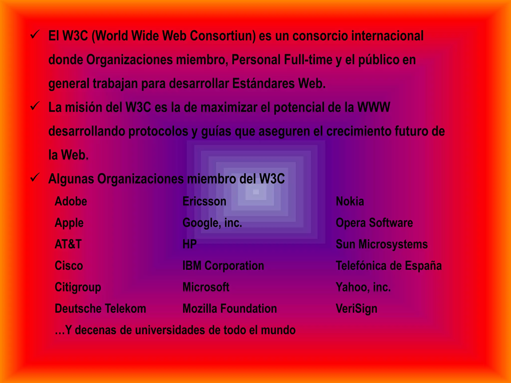  El W3C (World Wide Web Consortiun) es un consorcio internacional
   donde Organizaciones miembro, Personal Full-time y el público en
   general trabajan para desarrollar Estándares Web.
 La misión del W3C es la de maximizar el potencial de la WWW
   desarrollando protocolos y guías que aseguren el crecimiento futuro de
   la Web.
 Algunas Organizaciones miembro del W3C
    Adobe                  Ericsson                    Nokia
    Apple                  Google, inc.                Opera Software
    AT&T                   HP                          Sun Microsystems
    Cisco                  IBM Corporation             Telefónica de España
    Citigroup              Microsoft                   Yahoo, inc.
    Deutsche Telekom       Mozilla Foundation          VeriSign
    …Y decenas de universidades de todo el mundo
 