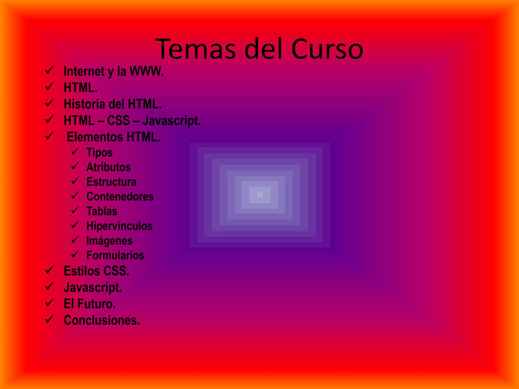 Temas del Curso
   Internet y la WWW.
   HTML.
   Historia del HTML.
   HTML – CSS – Javascript.
    Elementos HTML.
        Tipos
        Atributos
        Estructura
        Contenedores
        Tablas
        Hipervínculos
        Imágenes
        Formularios
   Estilos CSS.
   Javascript.
   El Futuro.
   Conclusiones.
 