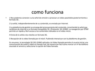 como funciona
•   1 Nos podemos conectar a una señal de emisión o procesar un video pasándolo posteriormente a
    formato 3G .
    2 La señal, independientemente de su contenido, es enviada por Internet.
    3 La plataforma de gestión se encarga del procesamiento del contenido, convirtiendo la señal que
    recibimos de Internet a un formato compatible 3G. (Protocolo: 3G-324M). La navegación por DTMF
    permite un rápido y fácil acceso a los contenidos indicados en el video menú.
    4 Envío de la señal a los móviles en formato 3G.
    5 Recepción de la video llamada por el móvil. Pudiendo interactuar con la plataforma de gestión.
    En resumen, la tecnología 3G (3G-324M) aplicada a la Video llamada permite al usuario iniciar una
    comunicación de audio y video en tiempo real, de manera tan fácil como marcar un nº de teléfono
    asociado al servicio y seleccionar la opción de Video llamada.
 