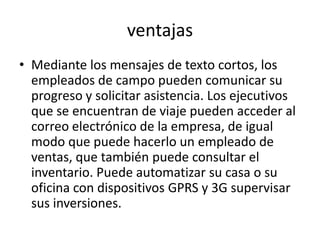 ventajas
• Mediante los mensajes de texto cortos, los
  empleados de campo pueden comunicar su
  progreso y solicitar asistencia. Los ejecutivos
  que se encuentran de viaje pueden acceder al
  correo electrónico de la empresa, de igual
  modo que puede hacerlo un empleado de
  ventas, que también puede consultar el
  inventario. Puede automatizar su casa o su
  oficina con dispositivos GPRS y 3G supervisar
  sus inversiones.
 