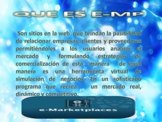 QUE ES E-MP  Son sitios en la web  que brindan la pasibilidad de relacionar empresas, clientes y proveedores permitiéndoles a los usuarios analizar el mercado y formulando estrategias de comercialización de esta  manera   de igual manera es una herramienta virtual de simulación de negocios. En un sofisticado programa que recrea   un mercado real, dinámico y competitivo.