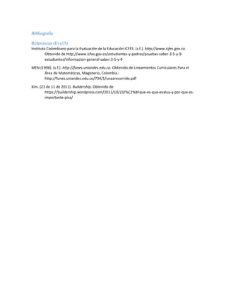 Bibliografía
Referencias (Eva15)
Instituto Colombiano para la Evaluación de la Educación ICFES. (s.f.). http://www.icfes.gov.co.
Obtenido de http://www.icfes.gov.co/estudiantes-y-padres/pruebas-saber-3-5-y-9-
estudiantes/informacion-general-saber-3-5-y-9
MEN (1998). (s.f.). http://funes.uniandes.edu.co. Obtenido de Lineamientos Curriculares Para el
Área de Matemáticas, Magisterio, Colombia.:
http://funes.uniandes.edu.co/734/1/unaarecorrido.pdf
Xim. (23 de 11 de 2011). Buildership. Obtenido de
https://buildership.wordpress.com/2011/10/23/%C2%BFque-es-que-evalua-y-por-que-es-
importante-pisa/
 