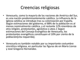 Creencias religiosas
• Venezuela, como la mayoría de las naciones de América del Sur,
es una nación predominantemente católica. La influencia de la
Iglesia católica se introdujo tras su colonización por España.
Según estimaciones del gobierno, el 88% de la población es al
menos nominalmente católica, y el restante 12% miembros de
otra religión, protestantes, agnóstico o ateo.1 Según
estimaciones del Consejo Evangélico de Venezuela, los
protestantes evangélicos constituyen el 10% por ciento de la
población[cita requerida].
• Venezuela es también notable por su importante costumbre
sincrética religiosa, en particular las figuras de en María Lionza
y José Gregorio Hernández.
 