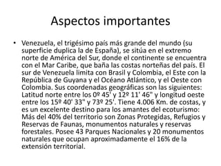 Aspectos importantes
• Venezuela, el trigésimo país más grande del mundo (su
superficie duplica la de España), se sitúa en el extremo
norte de América del Sur, donde el continente se encuentra
con el Mar Caribe, que baña las costas norteñas del país. El
sur de Venezuela limita con Brasil y Colombia, el Este con la
República de Guyana y el Océano Atlántico, y el Oeste con
Colombia. Sus coordenadas geográficas son las siguientes:
Latitud norte entre los 0º 45' y 12º 11' 46" y longitud oeste
entre los 15º 40' 33" y 73º 25'. Tiene 4.006 Km. de costas, y
es un excelente destino para los amantes del ecoturismo:
Más del 40% del territorio son Zonas Protegidas, Refugios y
Reservas de Faunas, monumentos naturales y reservas
forestales. Posee 43 Parques Nacionales y 20 monumentos
naturales que ocupan aproximadamente el 16% de la
extensión territorial.
 