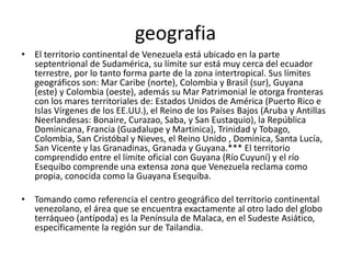 geografia
• El territorio continental de Venezuela está ubicado en la parte
septentrional de Sudamérica, su límite sur está muy cerca del ecuador
terrestre, por lo tanto forma parte de la zona intertropical. Sus límites
geográficos son: Mar Caribe (norte), Colombia y Brasil (sur), Guyana
(este) y Colombia (oeste), además su Mar Patrimonial le otorga fronteras
con los mares territoriales de: Estados Unidos de América (Puerto Rico e
Islas Vírgenes de los EE.UU.), el Reino de los Países Bajos (Aruba y Antillas
Neerlandesas: Bonaire, Curazao, Saba, y San Eustaquio), la República
Dominicana, Francia (Guadalupe y Martinica), Trinidad y Tobago,
Colombia, San Cristóbal y Nieves, el Reino Unido , Dominica, Santa Lucía,
San Vicente y las Granadinas, Granada y Guyana.*** El territorio
comprendido entre el límite oficial con Guyana (Río Cuyuní) y el río
Esequibo comprende una extensa zona que Venezuela reclama como
propia, conocida como la Guayana Esequiba.
• Tomando como referencia el centro geográfico del territorio continental
venezolano, el área que se encuentra exactamente al otro lado del globo
terráqueo (antípoda) es la Península de Malaca, en el Sudeste Asiático,
específicamente la región sur de Tailandia.
 