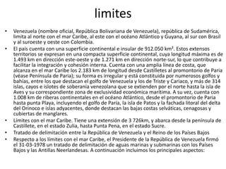 limites
• Venezuela (nombre oficial, República Bolivariana de Venezuela), república de Sudamérica,
limita al norte con el mar Caribe, al este con el océano Atlántico y Guyana, al sur con Brasil
y al suroeste y oeste con Colombia.
• El país cuenta con una superficie continental e insular de 912.050 km². Estos extensos
territorios se expresan en una compacta superficie continental, cuya longitud máxima es de
1.493 km en dirección este-oeste y de 1.271 km en dirección norte-sur, lo que contribuye a
facilitar la integración y cohesión interna. Cuenta con una amplia línea de costa, que
alcanza en el mar Caribe los 2.183 km de longitud desde Castilletes al promontorio de Paria
(véase Península de Paria); su forma es irregular y está constituida por numerosos golfos y
bahías, entre los que destacan el golfo de Venezuela y los de Triste y Cariaco, y más de 314
islas, cayos e islotes de soberanía venezolana que se extienden por el norte hasta la isla de
Aves y su correspondiente zona de exclusividad económica marítima. A su vez, cuenta con
1.008 km de riberas continentales en el océano Atlántico, desde el promontorio de Paria
hasta punta Playa, incluyendo el golfo de Paria, la isla de Patos y la fachada litoral del delta
del Orinoco e islas adyacentes, donde destacan las bajas costas selváticas, cenagosas y
cubiertas de manglares.
• Límites con el mar Caribe. Tiene una extensión de 3 726km, y abarca desde la península de
Castillete, en el estado Zulia, hasta Punta Pena, en el estado Sucre.
• Tratado de delimitación entre la República de Venezuela y el Reino de los Países Bajos
• Respecto a los límites con el mar Caribe, el Presidente de la República de Venezuela firmó
el 31-03-1978 un tratado de delimitación de aguas marinas y submarinas con los Países
Bajos y las Antillas Neerlandesas. A continuación incluimos los principales aspectos:
 