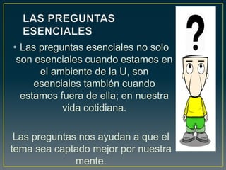 • Las preguntas esenciales no solo
son esenciales cuando estamos en
el ambiente de la U, son
esenciales también cuando
estamos fuera de ella; en nuestra
vida cotidiana.
Las preguntas nos ayudan a que el
tema sea captado mejor por nuestra
mente.
 