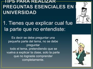 Es decir se debe preguntar una
pequeña parte del tema, no se debe
preguntar
todo el tema, pretendiendo que se
vuelva a explicar la clase, solo la parte
que no lograste comprender
completamente.
1. Tienes que explicar cual fue
la parte que no entendiste:
 