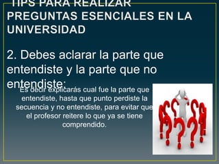 Es decir explicarás cual fue la parte que
entendiste, hasta que punto perdiste la
secuencia y no entendiste, para evitar que
el profesor reitere lo que ya se tiene
comprendido.
2. Debes aclarar la parte que
entendiste y la parte que no
entendiste:
 