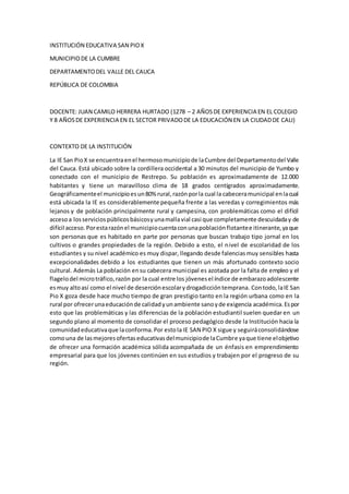 INSTITUCIÓN EDUCATIVA SAN PIOX
MUNICIPIODE LA CUMBRE
DEPARTAMENTODEL VALLE DEL CAUCA
REPÚBLICA DE COLOMBIA
DOCENTE: JUAN CAMILO HERRERA HURTADO (1278 – 2 AÑOSDE EXPERIENCIA EN EL COLEGIO
Y 8 AÑOSDE EXPERIENCIA EN EL SECTOR PRIVADODE LA EDUCACIÓN EN LA CIUDADDE CALI)
CONTEXTO DE LA INSTITUCIÓN
La IE San PioX se encuentraenel hermosomunicipiode laCumbre del Departamentodel Valle
del Cauca. Está ubicado sobre la cordillera occidental a 30 minutos del municipio de Yumbo y
conectado con el municipio de Restrepo. Su población es aproximadamente de 12.000
habitantes y tiene un maravilloso clima de 18 grados centígrados aproximadamente.
Geográficamenteel municipioesun80% rural,razónporla cual la cabeceramunicipal enlacual
está ubicada la IE es considerablemente pequeña frente a las veredas y corregimientos más
lejanos y de población principalmente rural y campesina, con problemáticas como el difícil
accesoa losserviciospúblicosbásicosyunamallavial casi que completamente descuidaday de
difícil acceso.Porestarazónel municipiocuentaconunapoblaciónflotantee itinerante,yaque
son personas que es habitado en parte por personas que buscan trabajo tipo jornal en los
cultivos o grandes propiedades de la región. Debido a esto, el nivel de escolaridad de los
estudiantes y su nivel académico es muy dispar, llegando desde falenciasmuy sensibles hasta
excepcionalidades debido a los estudiantes que tienen un más afortunado contexto socio
cultural. Además La población ensu cabecera municipal es azotada por la falta de empleo y el
flagelodel microtráfico,razón por la cual entre los jóvenesel índice de embarazoadolescente
esmuy altoasí como el nivel de deserciónescolarydrogadiccióntemprana. Contodo,laIE San
Pio X goza desde hace mucho tiempo de gran prestigio tanto en la región urbana como en la
rural por ofrecerunaeducaciónde calidadyunambiente sanoyde exigencia académica.Espor
esto que las problemáticas y las diferencias de la población estudiantil suelen quedar en un
segundo plano al momento de consolidar el proceso pedagógico desde la Institución hacia la
comunidadeducativaque laconforma.Por estola IE SAN PIO X sigue y seguiráconsolidándose
comouna de lasmejoresofertaseducativasdelmunicipiode laCumbre yaque tiene elobjetivo
de ofrecer una formación académica sólida acompañada de un énfasis en emprendimiento
empresarial para que los jóvenes continúen en sus estudios y trabajen por el progreso de su
región.
 
