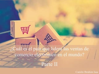 ¿Cuál es el país que lidera las ventas de
comercio electrónico en el mundo?
Parte II
Camilo Ibrahim Issa
 