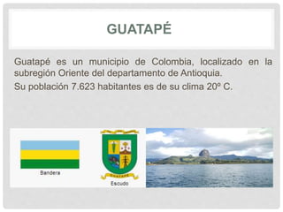 GUATAPÉ
Guatapé es un municipio de Colombia, localizado en la
subregión Oriente del departamento de Antioquia.
Su población 7.623 habitantes es de su clima 20º C.
 