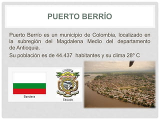 PUERTO BERRÍO
Puerto Berrío es un municipio de Colombia, localizado en
la subregión del Magdalena Medio del departamento
de Antioquia.
Su población es de 44.437 habitantes y su clima 28º C
 