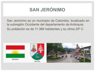 SAN JERÓNIMO
San Jerónimo es un municipio de Colombia, localizado en
la subregión Occidente del departamento de Antioquia.
Su población es de 11.366 habitantes y su clima 25º C
 
