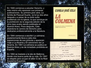 En 1940 comienza a estudiar Derecho, y
este mismo año aparecen sus primeras
publicaciones. Su primera gran obra, La
familia de Pascual Duarte, ve la luz dos años
después y a pesar de su éxito sufre
problemas con la Iglesia, lo que concluye en
la prohibición de la segunda edición de la
obra (que acaba siendo publicada en
Buenos Aires). Poco después, Cela
abandona la carrera de Derecho para
dedicarse profesionalmente a la literatura.
En 1944 comienza a escribir La colmena;
posteriormente lleva a cabo dos
exposiciones de sus pinturas y aparecen
Viaje a La Alcarria y El cancionero de La
Alcarria. En 1951 La colmena se publica en
Buenos Aires y es de inmediato prohibida en
España.
En 1954 se traslada a la isla de Mallorca,
donde vive buena parte de su vida. En 1957
es elegido para ocupar el sillón Q de la Real
Academia Española.
 