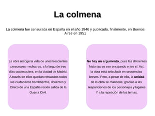 La colmenaLa colmena
La colmena fue censurada en España en el año 1946 y publicada, finalmente, en Buenos
Aires en 1951
La obra recoge la vida de unos trescientos
personajes mediocres, a lo largo de tres
días cualesquiera, en la ciudad de Madrid.
A través de ellos quedan retratados todos
los ciudadanos hambrientos, dolientes y
Cínico de una España recién salida de la
Guerra Civil.
No hay un argumento, pues las diferentes
historias se van encajando entre sí. Así,
la obra está articulada en secuencias
breves. Pero, a pesar de ello, la unidad
de la obra se mantiene, gracias a las
reapariciones de los personajes y lugares
Y a la repetición de los temas.
 