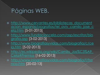  http://www.cervantes.es/bibliotecas_document
acion_espanol/biografias/tel_aviv_camilo_jose_c
ela.htm [5-01-2013]
 http://www.fundacioncela.com/asp/escritor/bio
grafia.asp [3-02-2013]
 http://www.biografiasyvidas.com/biografia/c/ce
la.htm [5-02-2013]
 http://es.wikipedia.org/wiki/Camilo_Jos%C3%A9_
Cela#Premios [16-02-2013]
 http://www.biografiasyvidas.com/biografia/f/fra
nco.htm [20-02-13]
 