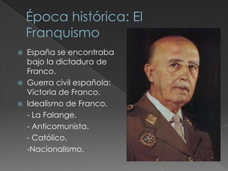  España se encontraba
bajo la dictadura de
Franco.
 Guerra civil española:
Victoria de Franco.
 Idealismo de Franco.
- La Falange.
- Anticomunista.
- Católico.
-Nacionalismo.
 
