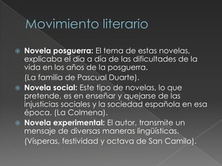  Novela posguerra: El tema de estas novelas,
explicaba el día a día de las dificultades de la
vida en los años de la posguerra.
(La familia de Pascual Duarte).
 Novela social: Este tipo de novelas, lo que
pretende, es en enseñar y quejarse de las
injusticias sociales y la sociedad española en esa
época. (La Colmena).
 Novela experimental: El autor, transmite un
mensaje de diversas maneras lingüísticas.
(Vísperas, festividad y octava de San Camilo).
 