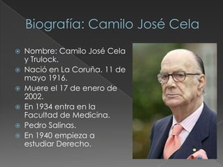  Nombre: Camilo José Cela
y Trulock.
 Nació en La Coruña. 11 de
mayo 1916.
 Muere el 17 de enero de
2002.
 En 1934 entra en la
Facultad de Medicina.
 Pedro Salinas.
 En 1940 empieza a
estudiar Derecho.
 