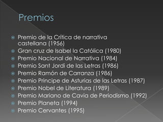  Premio de la Crítica de narrativa
castellana (1956)
 Gran cruz de Isabel la Católica (1980)
 Premio Nacional de Narrativa (1984)
 Premio Sant Jordi de las Letras (1986)
 Premio Ramón de Carranza (1986)
 Premio Principe de Asturias de las Letras (1987)
 Premio Nobel de Literatura (1989)
 Premio Mariano de Cavia de Periodismo (1992)
 Premio Planeta (1994)
 Premio Cervantes (1995)
 