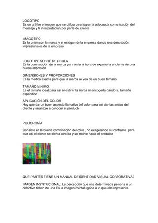 LOGOTIPO
Es un gráfico e imagen que se utiliza para lograr la adecuada comunicación del
mensaje y la interpretación por parte del cliente


IMAGOTIPO
Es la unión con la marca y el eslogan de la empresa dando una descripción
impresionante de la empresa



LOGOTIPO SOBRE RETÍCULA
Es la construcción de la marca para así a la hora de exponerla al cliente de una
buena impresión

DIMENSIONES Y PROPORCIONES
Es la medida exacta para que la marca se vea de un buen tamaño

TAMAÑO MÍNIMO
Es el tamaño ideal para así ni estirar la marca ni encogerla dando su tamaño
específico

APLICACIÓN DEL COLOR
Hay que dar un buen aspecto llamativo del color para asi dar las ansias del
cliente y se antoje a conocer el producto



POLICROMÍA

Consiste en la buena combinación del color , no exagerando su contraste para
que así el cliente se sienta atraído y se motive hacia el producto




QUE PARTES TIENE UN MANUAL DE IDENTIDAD VISUAL CORPORATIVA?

IMAGEN INSTITUCIONAL: La percepción que una determinada persona o un
colectivo tienen de una Es la imagen mental ligada a lo que ella representa.
 