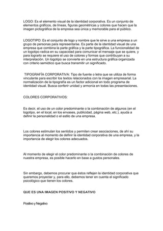LOGO: Es el elemento visual de la identidad corporativa. Es un conjunto de
elementos gráficos, de líneas, figuras geométricas y colores que hacen que la
imagen pictográfica de la empresa sea única y memorable para el público.


LOGOTIPO: Es el conjunto de logo y nombre que le sirve a una empresa a un
grupo de personas para representarse. Es parte de la identidad visual de una
empresa que combina la parte gráfica y la parte tipográfica. La funcionalidad de
un logotipo radica en su capacidad para comunicar el mensaje que se quiere, y
para lograrlo se requiere el uso de colores y formas que contribuyan a su
interpretación. Un logotipo se convierte en una estructura gráfica organizada
con criterio semiótico que busca transmitir un significado.


 TIPOGRAFÍA CORPORATIVA: Tipo de fuente o letra que se utiliza de forma
vinculante para escribir los textos relacionados con la imagen empresarial. La
normalización de la tipografía es un factor adicional en todo programa de
identidad visual. Busca conferir unidad y armonía en todas las presentaciones.


COLORES CORPORATIVOS:


Es decir, el uso de un color predominante o la combinación de algunos (en el
logotipo, en el local, en los envases, publicidad, página web, etc.), ayuda a
definir la personalidad o el estilo de una empresa.



Los colores estimulan los sentidos y permiten crear asociaciones, de ahí su
importancia al momento de definir la identidad corporativa de una empresa, y la
importancia de elegir los colores adecuados.



Al momento de elegir el color predominante o la combinación de colores de
nuestra empresa, es posible hacerlo en base a gustos personales.



Sin embargo, debemos procurar que éstos reflejen la identidad corporativa que
queremos proyectar y, para ello, debemos tener en cuenta el significado
psicológico que tienen los colores.


QUE ES UNA IMAGEN POSITIVO Y NEGATIVO


Positivo y Negativo
 