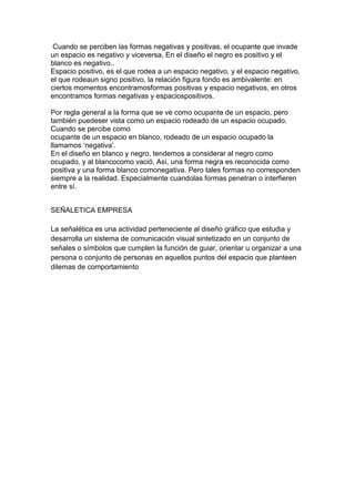 Cuando se perciben las formas negativas y positivas, el ocupante que invade
un espacio es negativo y viceversa, En el diseño el negro es positivo y el
blanco es negativo..
Espacio positivo, es el que rodea a un espacio negativo, y el espacio negativo,
el que rodeaun signo positivo, la relación figura fondo es ambivalente: en
ciertos momentos encontramosformas positivas y espacio negativos, en otros
encontramos formas negativas y espaciospositivos.

Por regla general a la forma que se ve como ocupante de un espacio, pero
también puedeser vista como un espacio rodeado de un espacio ocupado.
Cuando se percibe como
ocupante de un espacio en blanco, rodeado de un espacio ocupado la
llamamos ‘negativa’.
En el diseño en blanco y negro, tendemos a considerar al negro como
ocupado, y al blancocomo vació, Así, una forma negra es reconocida como
positiva y una forma blanco comonegativa. Pero tales formas no corresponden
siempre a la realidad. Especialmente cuandolas formas penetran o interfieren
entre sí.


SEÑALETICA EMPRESA

La señalética es una actividad perteneciente al diseño gráfico que estudia y
desarrolla un sistema de comunicación visual sintetizado en un conjunto de
señales o símbolos que cumplen la función de guiar, orientar u organizar a una
persona o conjunto de personas en aquellos puntos del espacio que planteen
dilemas de comportamiento
 