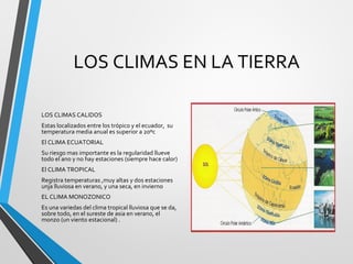 LOS CLIMAS EN LA TIERRA
LOS CLIMAS CALIDOS
Estas localizados entre los trópico y el ecuador, su
temperatura media anual es superior a 20ºc
El CLIMA ECUATORIAL
Su riesgo mas importante es la regularidad llueve
todo el ano y no hay estaciones (siempre hace calor)
El CLIMA TROPICAL
Registra temperaturas ,muy altas y dos estaciones
unja lluviosa en verano, y una seca, en invierno
EL CLIMA MONOZONICO
Es una variedas del clima tropical lluviosa que se da,
sobre todo, en el sureste de asia en verano, el
monzo (un viento estacional) .
 