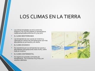 LOS CLIMAS EN LA TIERRA
• Los climas templados se sínica entre los
trópicos y los círculos polares su temperatura
media anual osilla entre los 0ºc y los 20ºc
• EL CLIMA MEDITERRANEO
• Las temperaturas son suaves en invierno y
calorosas en verano las precipitaciones son mas
abundantes en primavera y en otoño
• EL CLIMA OCEANICO
• Se caracteriza por sus temperaturas suaves y
abundantes precipitaciones todo el año, sobre
todo en invierno
• EL CLIMA CONTIMNENTAL
• Se registra en grandes contrastes de
temperatura, con inviernos muy fríos y en
veranos calorosos
 