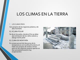 LOS CLIMAS EN LA TIERRA
• LOS CLIMAS FRIOS
Son propios de las regiones polares y de
alta montaña
EL XCLIMA POLAR
Se da en los polos, donde el frio se debe
ala inclinación de los rallos solares y
alarga noche polar
EL CLIMA DE MONTAÑA
Es consecuencial del descenso de la
temperatura con la altitud la nieve y el
hielo son propios de ambos climas
pero en las regiones polares apenas se
dan precipitaciones(no hay
evaporación)
 