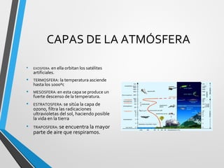 CAPAS DE LA ATMÓSFERA
• EXOSFERA: en ella orbitan los satélites
artificiales.
• TERMOSFERA: la temperatura asciende
hasta los 1000ºc
• MESOSFERA: en esta capa se produce un
fuerte descenso de la temperatura.
• ESTRATOSFERA: se sitúa la capa de
ozono, filtra las radicaciones
ultravioletas del sol, haciendo posible
la vida en la tierra
• TRAPOSFERA: se encuentra la mayor
parte de aire que respiramos.
 