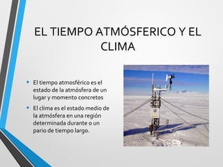 EL TIEMPO ATMÓSFERICO Y EL
CLIMA
• El tiempo atmosférico es el
estado de la atmósfera de un
lugar y momento concretos
• El clima es el estado medio de
la atmósfera en una región
determinada durante o un
pario de tiempo largo.
 