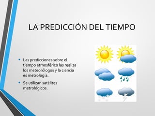 LA PREDICCIÓN DEL TIEMPO
• Las predicciones sobre el
tiempo atmosférico las realiza
los meteorólogos y la ciencia
es metrología.
• Se utilizan satélites
metrológicos.
 