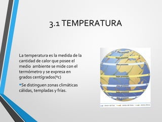 3.1 TEMPERATURA
La temperatura es la medida de la
cantidad de calor que posee el
medio ambiente se mide con el
termómetro y se expresa en
grados centígrados(ºc)
•Se distinguen zonas climáticas
cálidas, templadas y frías.
 