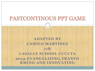 ADAPTED BY
CAMILO MARTÍNEZ
11B
LASALLE SCHOOL CUCUTA
2014:EVANGELIZING,TRANFO
RMING AND INNOVATING
PASTCONTINOUS PPT GAME
 