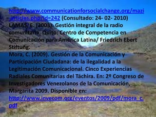 BIBLIOGRAFÍACARO, F. (2007). Gestión de empresas informativas. Madrid: Mc Graw HillCONATEL (2008) Medios comunitarios Habilitados. En: http://www.conatel.gob.ve/downloads/comunitarias/Medios_comunitarios_habilitados_agosto_2007.pdf (Consultado: 15-03-2010).CONATEL (2008) Medios comunitarios Habilitados. En: (Consultado: 15 -03- 2010)Díaz Rangel, E. (2011). Los Domingos de Díaz Rangel. Preguntas a Conatel. En: Diario Últimas Noticias, Caracas 13-03-2011. (p.11).