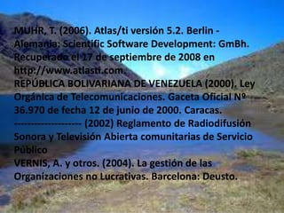 GALARZA, T (2003). Estrategias interactivas en las radios comunitarias educativas. [Tesis en línea]. Tesis doctoral de la Universidad Autónoma de Barcelona. (Consultado 28- 02- 2010) en: http://www.tdr.cesca.es/TESIS_UAB/AVAILABLE/TDX-0123104-152953/tgc1de1.pdfFLICK, U (2004). Introducción a la Investigación cualitativa. Madrid: Editorial la Morata.GUMUCIO, A. (2004). Historia de caso: La Primerísima: la emisora de la gente. En Communicationfor Social ChangeConsortium: